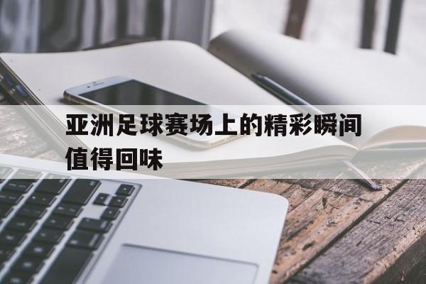 亚洲足球赛场上的精彩瞬间值得回味
