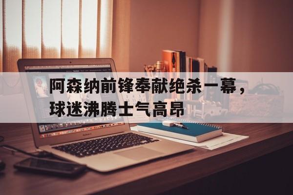 阿森纳前锋奉献绝杀一幕，球迷沸腾士气高昂