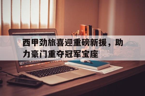 西甲劲旅喜迎重磅新援，助力豪门重夺冠军宝座