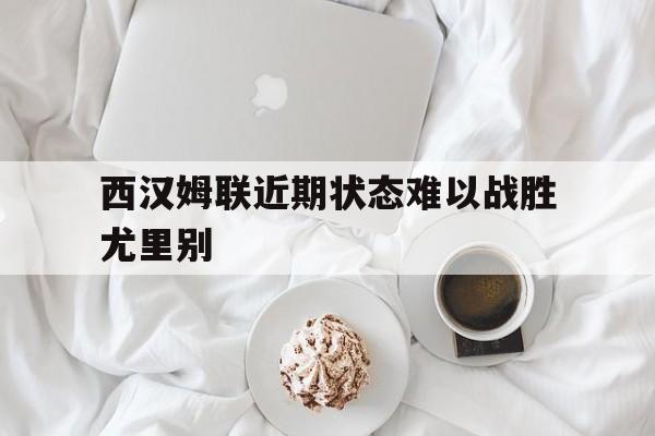西汉姆联近期状态难以战胜尤里别