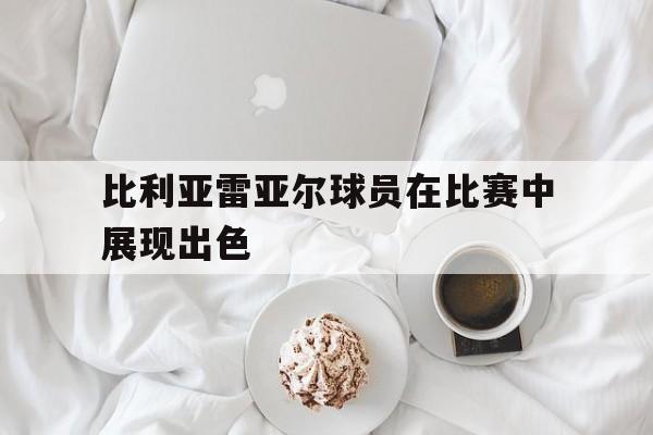 比利亚雷亚尔球员在比赛中展现出色