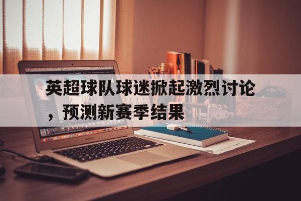 英超球队球迷掀起激烈讨论，预测新赛季结果